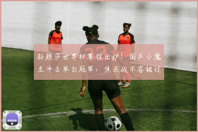 孙颖莎世界杯赛程出炉!国乒小魔王冲击单打冠军,焦点战不容错过