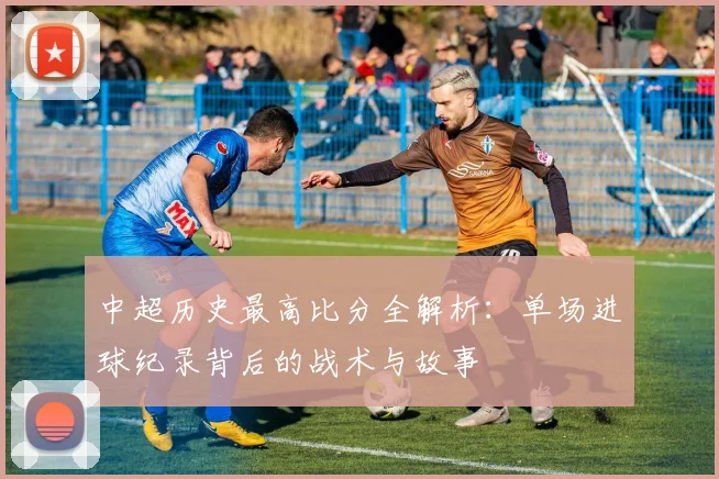 中超历史最高比分全解析:单场进球纪录背后的战术与故事