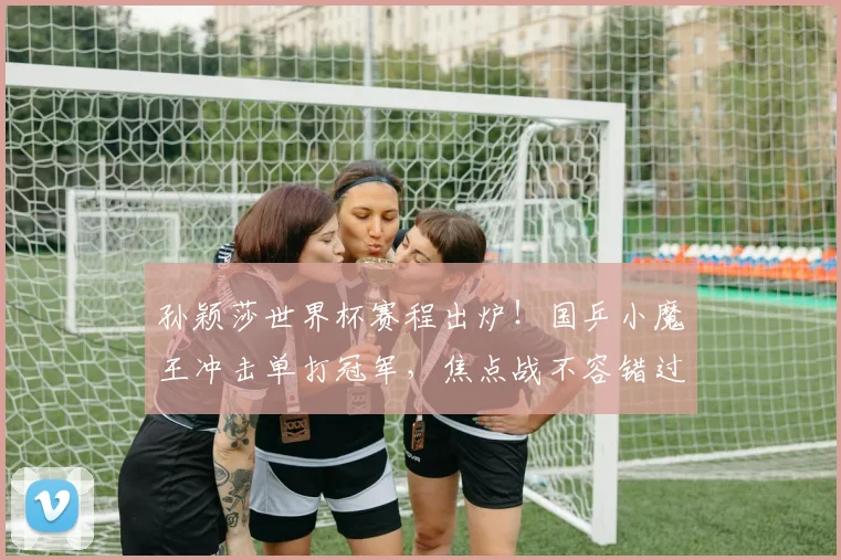 孙颖莎世界杯赛程出炉！国乒小魔王冲击单打冠军，焦点战不容错过