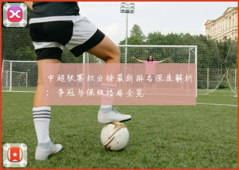 中超联赛积分榜最新排名深度解析:争冠与保级格局全览